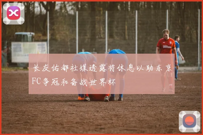 长友佑都社媒透露将休息以助东京FC争冠和备战世界杯