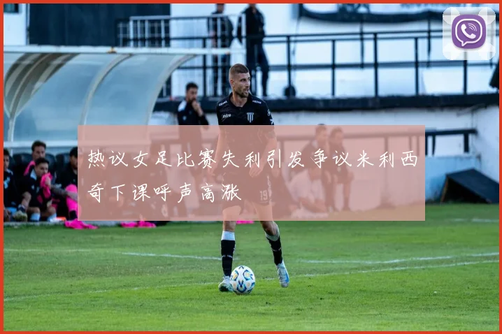 热议女足比赛失利引发争议米利西奇下课呼声高涨