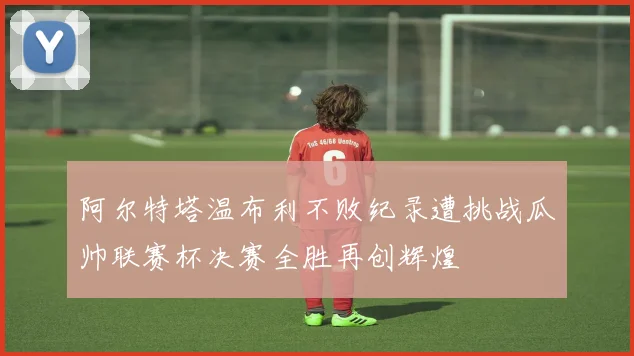 阿尔特塔温布利不败纪录遭挑战瓜帅联赛杯决赛全胜再创辉煌