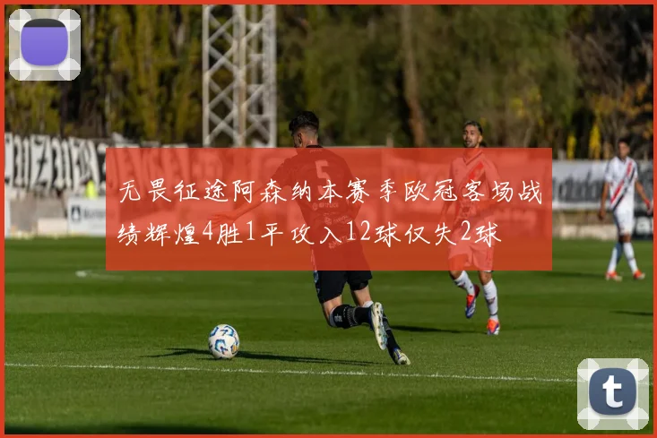 无畏征途阿森纳本赛季欧冠客场战绩辉煌4胜1平攻入12球仅失2球