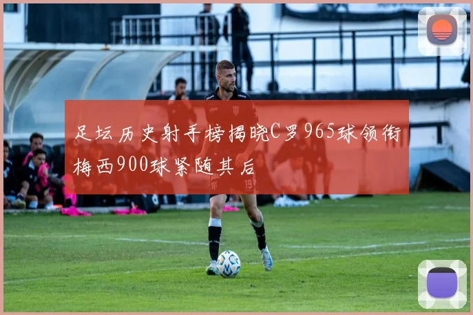 足坛历史射手榜揭晓C罗965球领衔梅西900球紧随其后