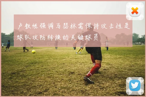 卢教练强调马瑟林需保持攻击性是球队攻防转换的关键球员