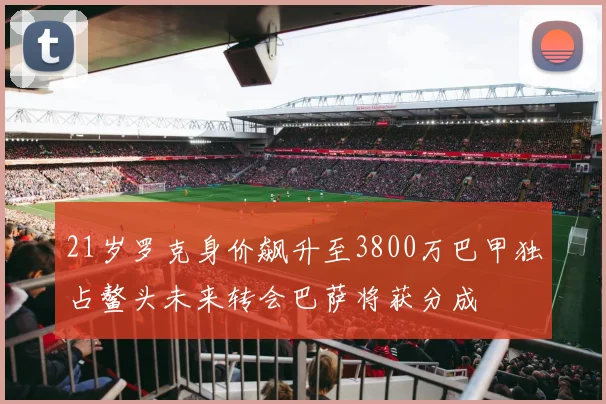 21岁罗克身价飙升至3800万巴甲独占鳌头未来转会巴萨将获分成
