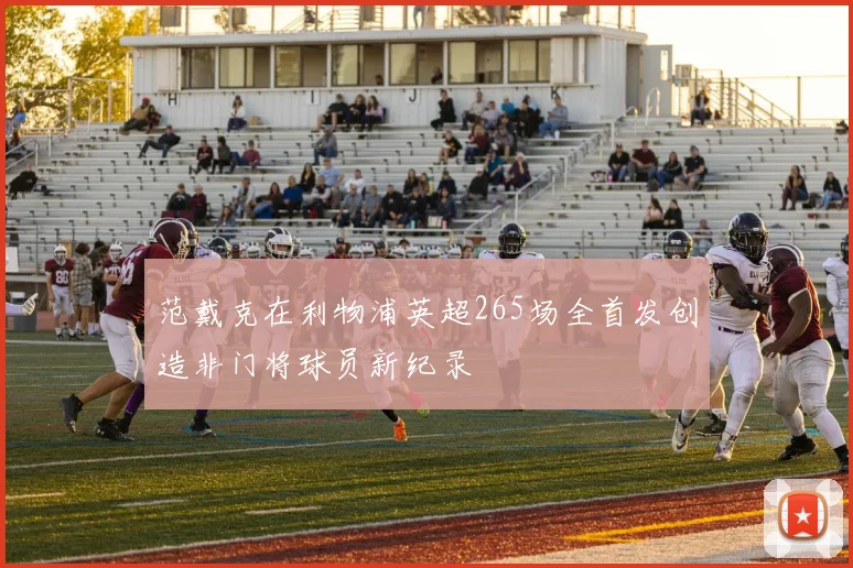 范戴克在利物浦英超265场全首发创造非门将球员新纪录