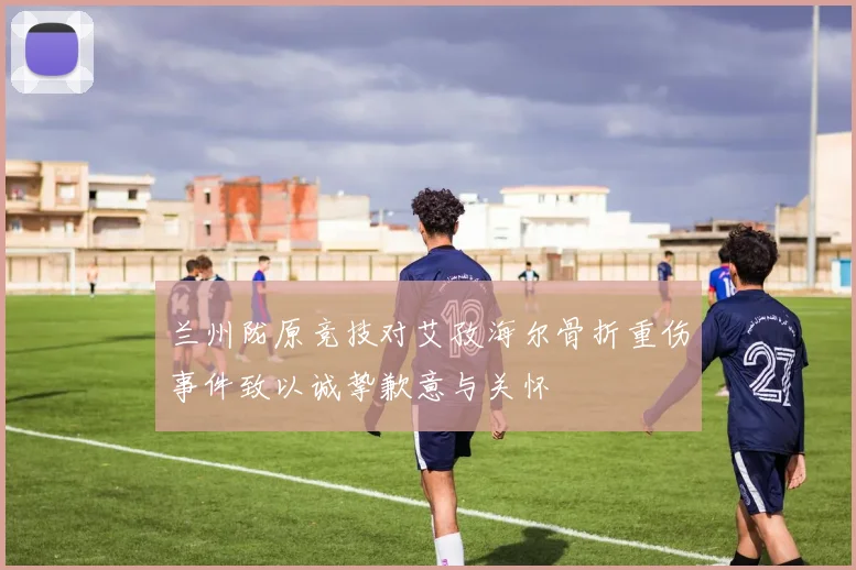 兰州陇原竞技对艾孜海尔骨折重伤事件致以诚挚歉意与关怀