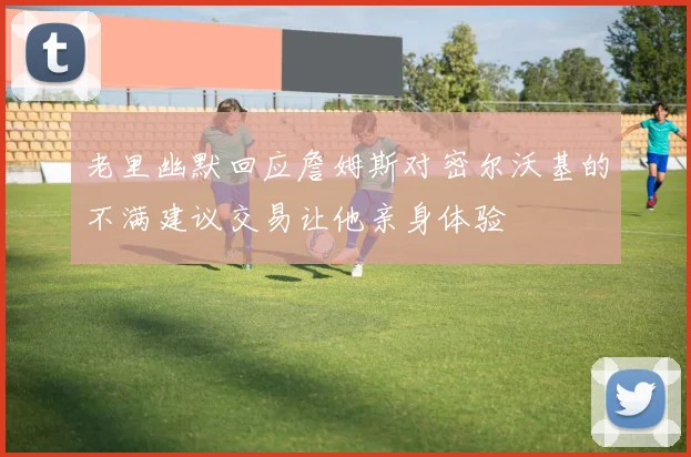 老里幽默回应詹姆斯对密尔沃基的不满建议交易让他亲身体验