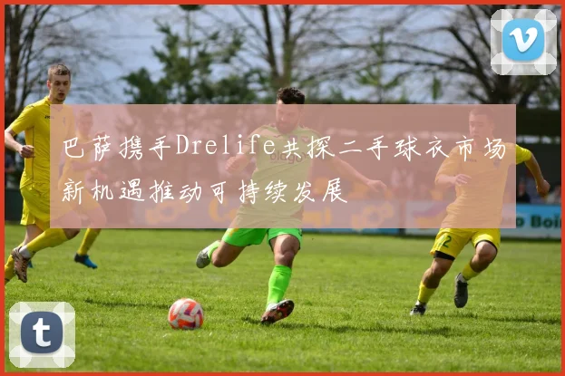 巴萨携手Drelife共探二手球衣市场新机遇推动可持续发展
