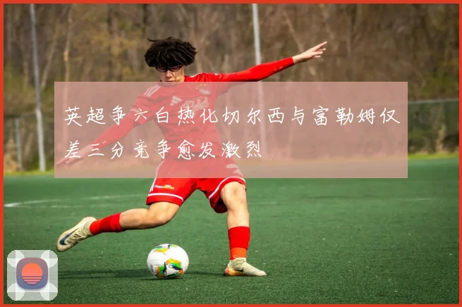 英超争六白热化切尔西与富勒姆仅差三分竞争愈发激烈