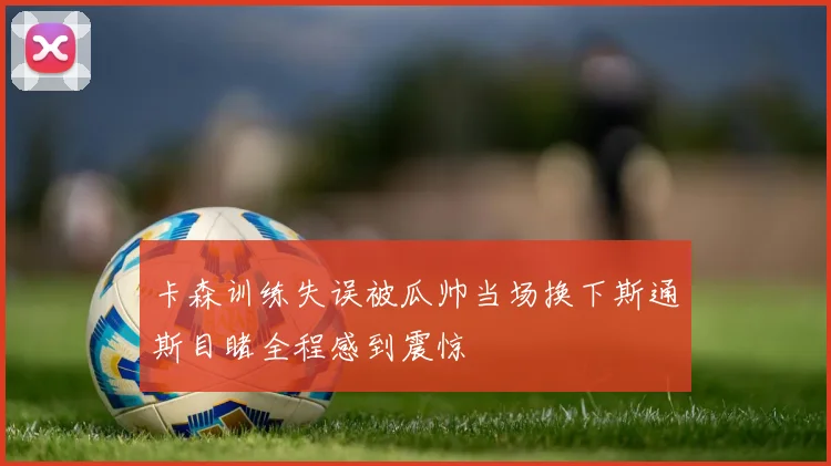 卡森训练失误被瓜帅当场换下斯通斯目睹全程感到震惊