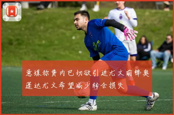 意媒称费内巴切欲引进尤文前锋奥蓬达尤文希望减少转会损失