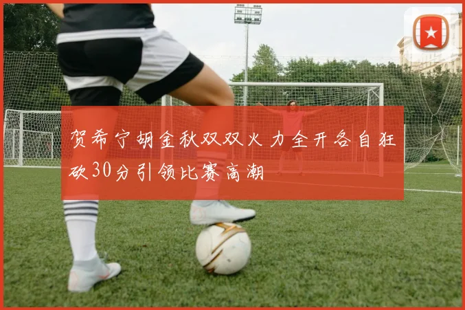贺希宁胡金秋双双火力全开各自狂砍30分引领比赛高潮