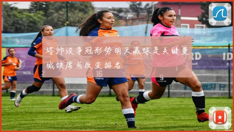 塔帅谈争冠形势明天赢球是关键曼城缺席或改变排名