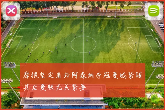 摩根坚定看好阿森纳夺冠曼城紧随其后曼联无关紧要