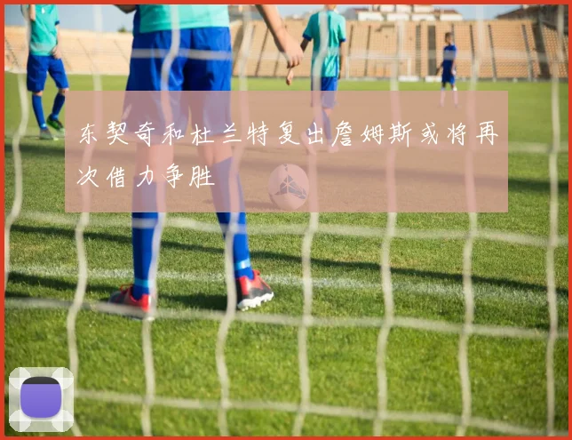 东契奇和杜兰特复出詹姆斯或将再次借力争胜