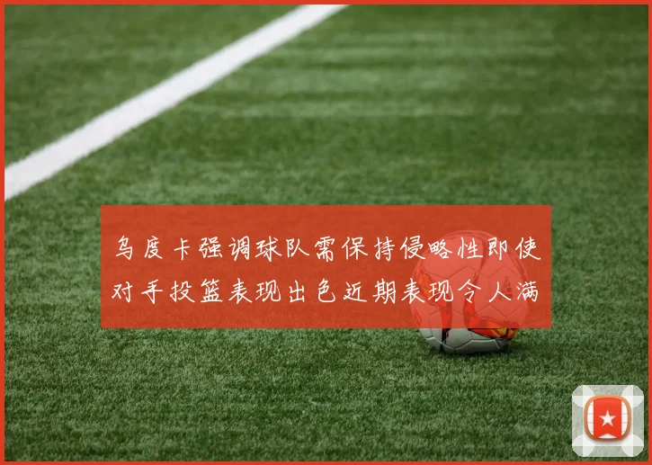 乌度卡强调球队需保持侵略性即使对手投篮表现出色近期表现令人满意