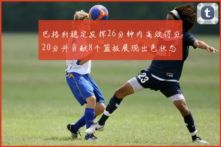 巴格利稳定发挥26分钟内高效得分20分并贡献8个篮板展现出色状态