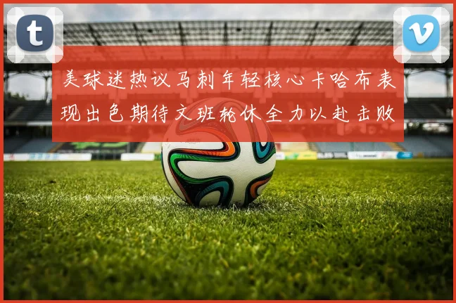 美球迷热议马刺年轻核心卡哈布表现出色期待文班轮休全力以赴击败湖人