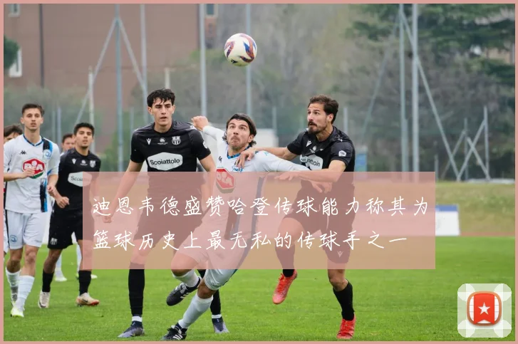 迪恩韦德盛赞哈登传球能力称其为篮球历史上最无私的传球手之一