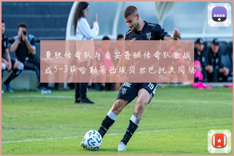 曼联传奇队与南安普顿传奇队激战成5-3萨哈勒蒂西埃贝尔巴托夫同场竞技