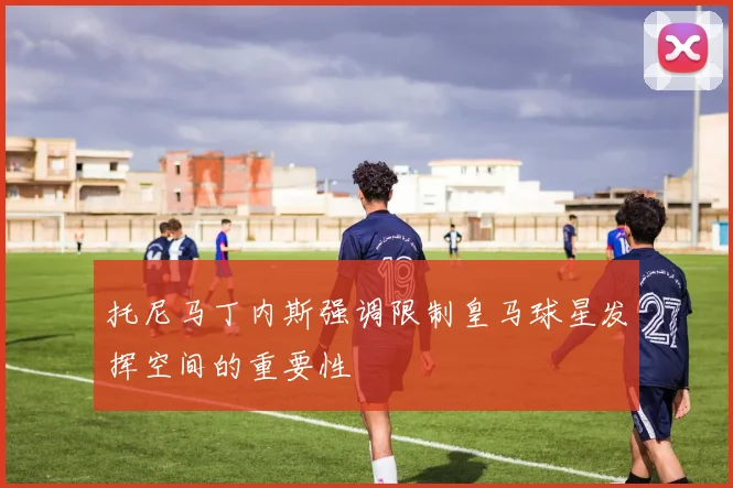 托尼马丁内斯强调限制皇马球星发挥空间的重要性