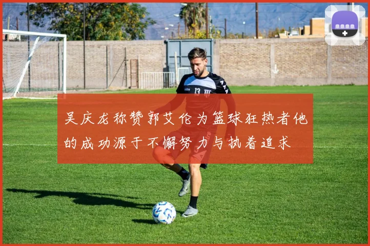 吴庆龙称赞郭艾伦为篮球狂热者他的成功源于不懈努力与执着追求