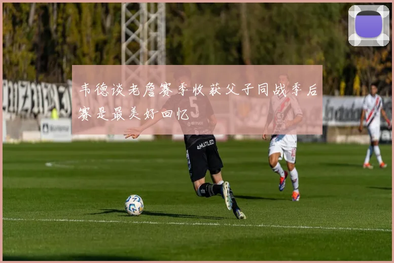 韦德谈老詹赛季收获父子同战季后赛是最美好回忆